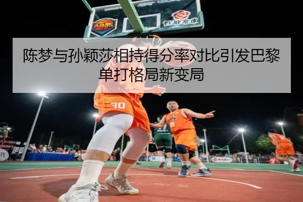 陈梦与孙颖莎相持得分率对比引发巴黎单打格局新变局